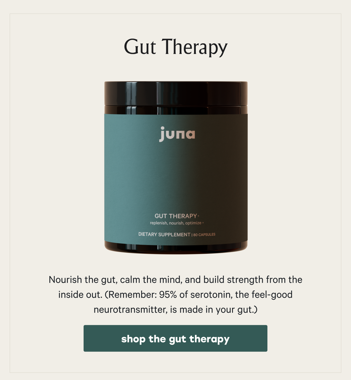 Gut Therapy Nourish the gut, calm the mind, and build strength from the inside out. (Remember: 95% of serotonin, the feel-good neurotransmitter, is made in your gut.) shop the gut therapy