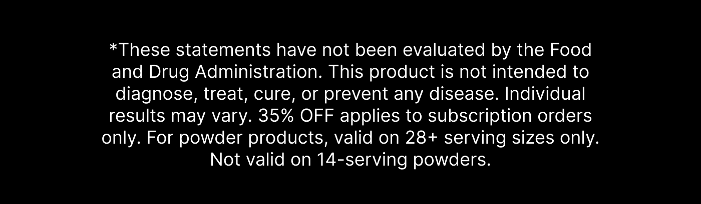*These statements have not been evaluated by the Food and Drug Administration. This product is not intended to diagnose, treat, cure, or prevent any disease. Individual results may vary. 35% OFF applies to subscription orders only. For powder products, valid on 28+ serving sizes only. Not valid on 14-serving powders.
