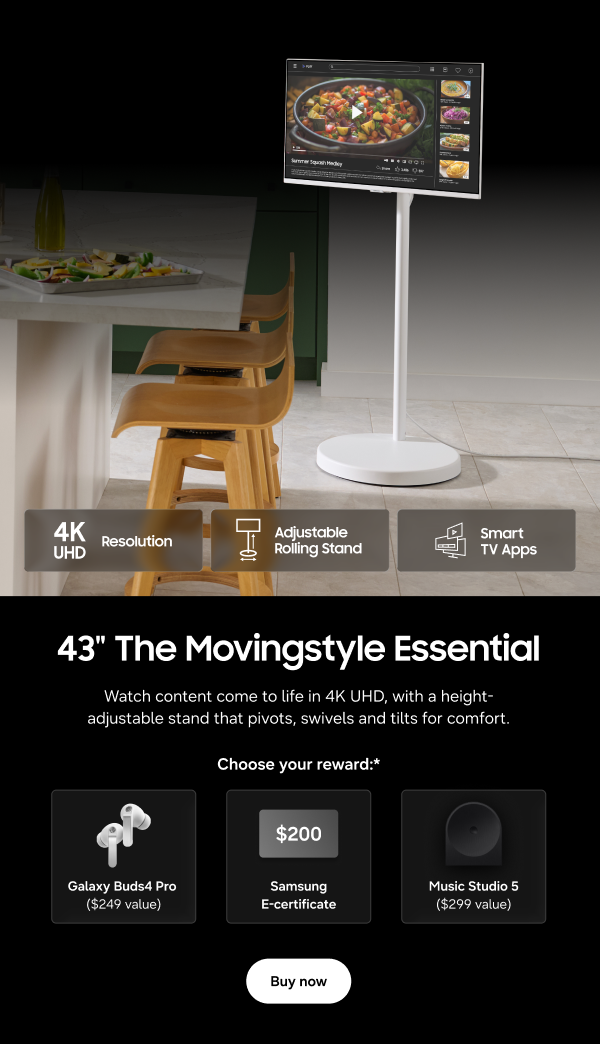 43" The Movingstyle Essential - 4K UHD Resolution | Adjustable Rolling Stand | Smart TV Apps - Watch content come to life in 4K UHD, with a height-adjustable stand that pivots, swivels and tilts for comfort. -  Galaxy Buds4 Pro ($249 value) | $200 Samsung E-certificate |  Music Studio 5 ($249 value) - Buy now