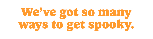 We've got so many ways to get spooky.