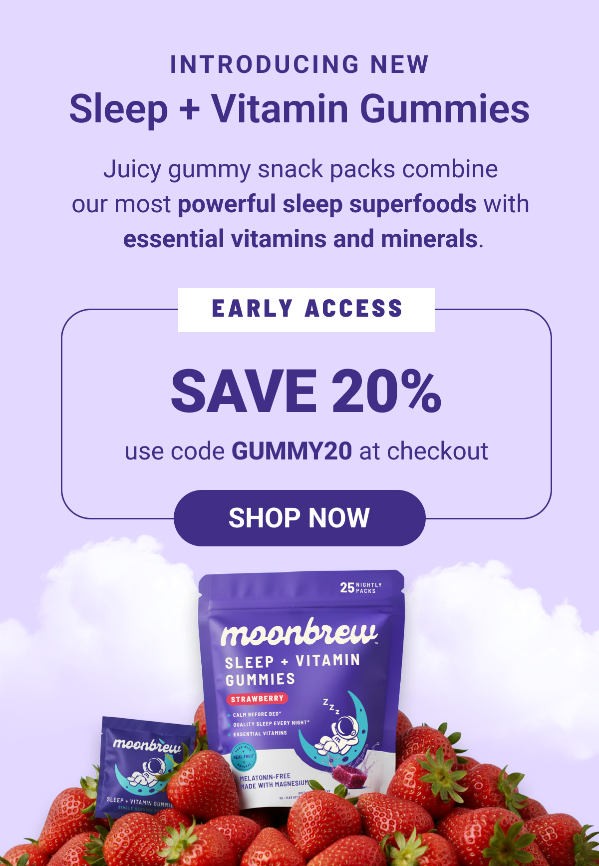 Introducing New Sleep + Vitamin Gummies. Juicy gummy snack packs combine our most powerful sleep superfoods with essential vitamins and minerals. Save 20% with code GUMMY20. 
