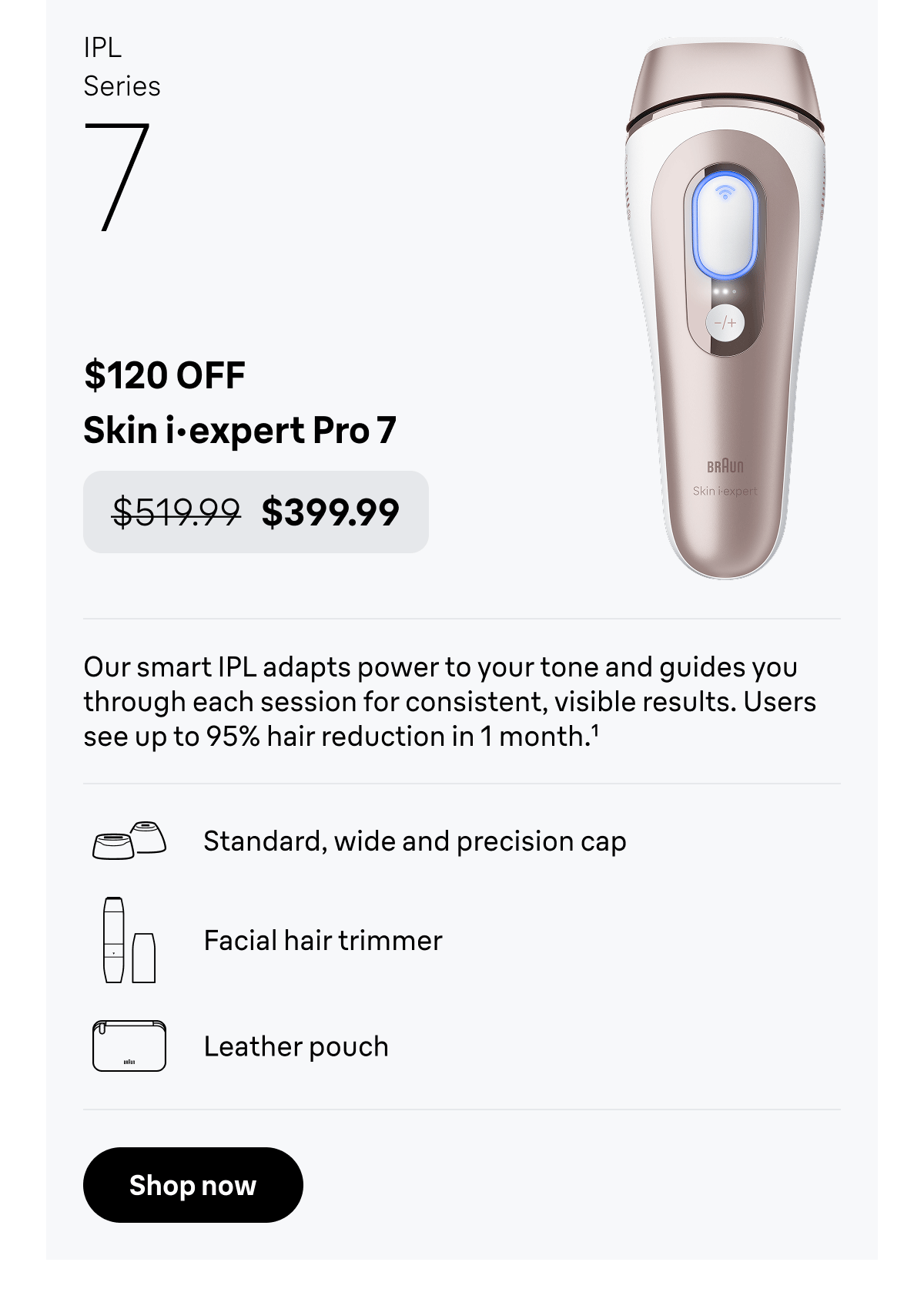 IPL Series 7 - $120 OFF. Skin i·expert Pro 7 - was $519.99, now $399.99. Our smart IPL adapts power to your tone and guides you through each session for consistent, visible results. Includes 3 precision caps, a facial hair trimmer, and a premium leather pouch for organized storage. Users see up to 95% hair reduction in 1 month. Standard, wide and precision cap; Facial hair trimmer; Leather pouch. Shop now