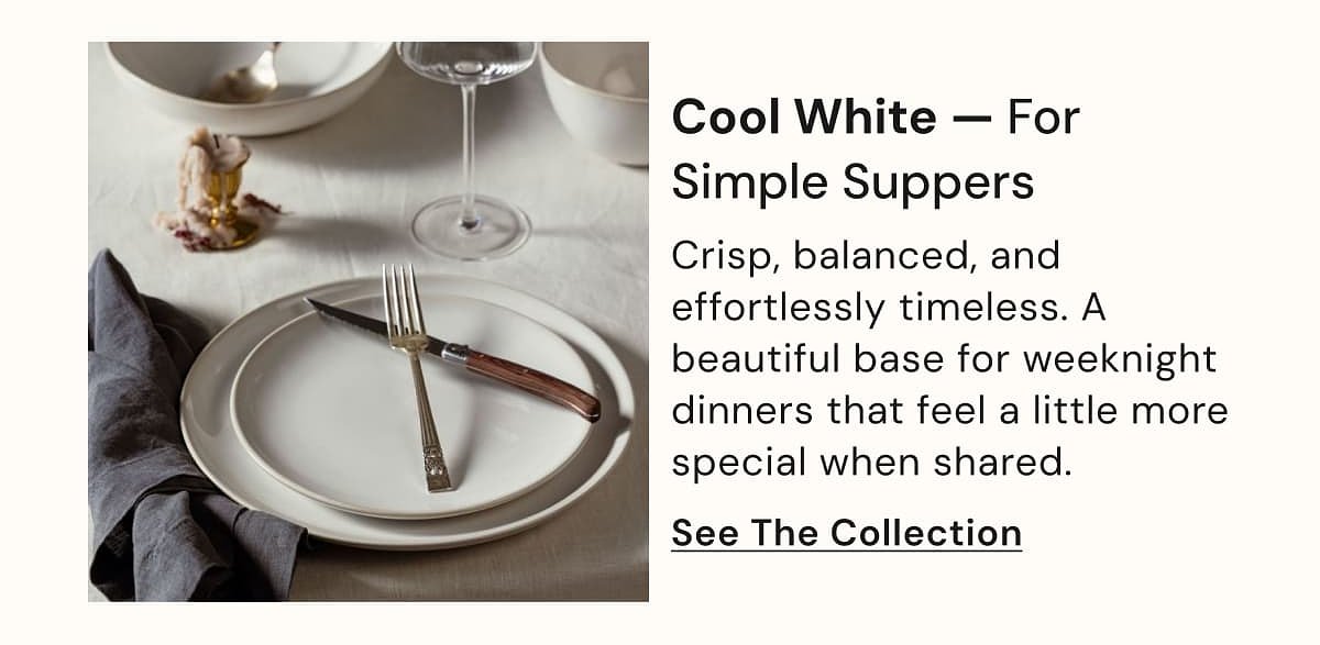 Cool White — For Simple Suppers Crisp, balanced, and effortlessly timeless. A beautiful base for weeknight dinners that feel a little more special…