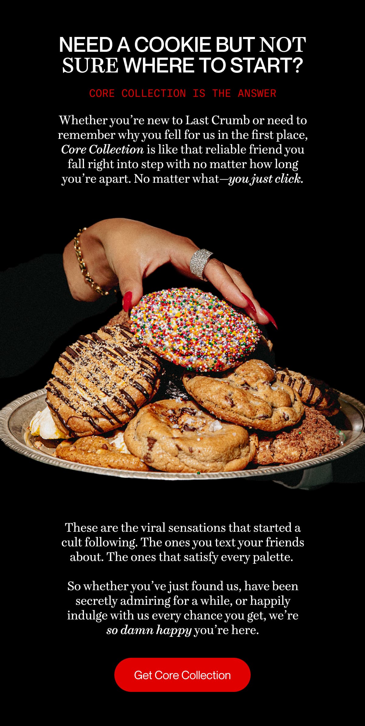 Need a cookie but not sure where to start? Core Collection is the answer | Whether you’re new to Last Crumb or need to remember why you fell for us in the first place, Core Collection is like that reliable friend you fall right into step with no matter how long you’re apart. No matter what—you just click. | These are the viral sensations that started a cult following. The ones you text your friends about. The ones that satisfy every palette.   So whether you’ve just found us, have been secretly admiring for a while, or happily indulge with us every chance you get, we’re so damn happy you’re here. |  Get Core Collection