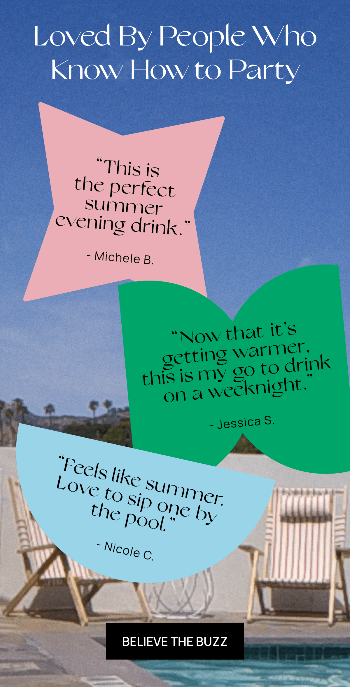 Loved By People Who Know How to Party | “This is the perfect summer evening drink.” - Michele B. | “Now that it’s getting warmer, this is my go to drink on a weeknight.” - Jessica S. | “Feels like summer. Love to sip one by the pool.” -Nicole C. | Believe the Buzz