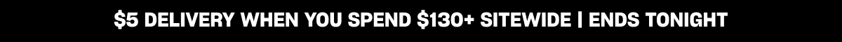 $5 DELIVERY WHEN YOU SPEND $130+ SITEWIDE | ENDS TONIGHT