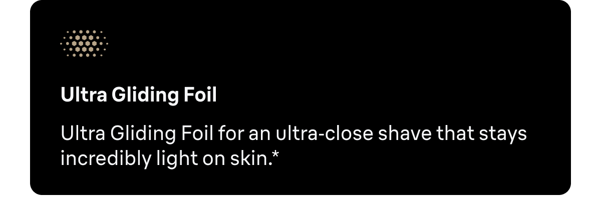 Ultra Gliding Foil - Ultra Gliding Foil for an ultra-close shave that stays feather-light on skin.*