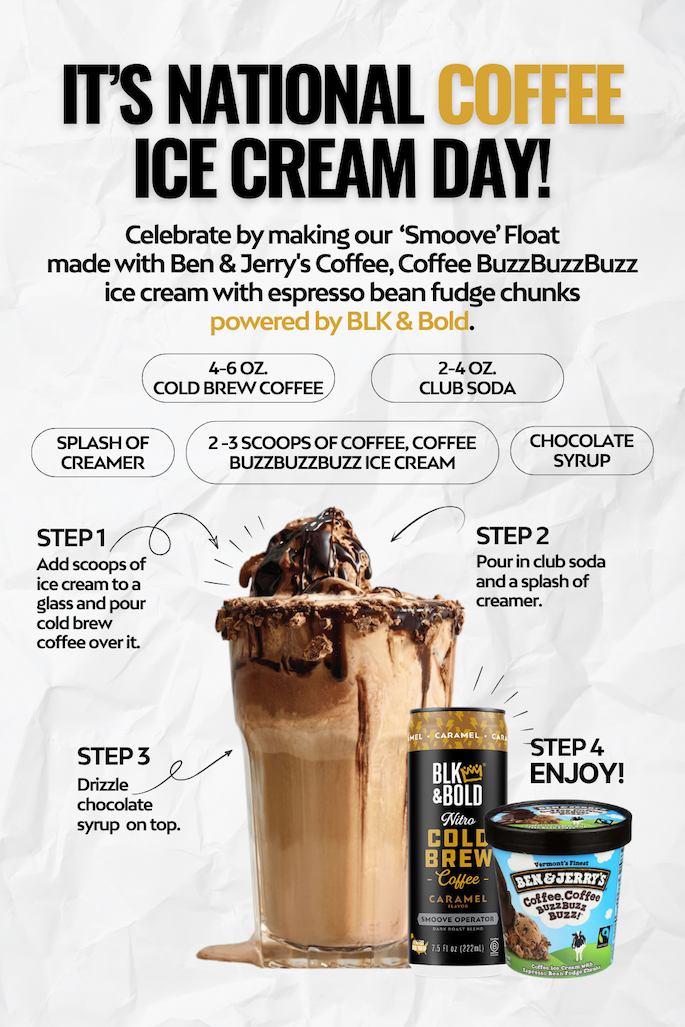 it’s National Coffee Ice Cream Day!  Celebrate by making our  ‘Smoove’ Float made with Ben & Jerry's Coffee, Coffee BuzzBuzzBuzz ice cream with espresso bean fudge chunks powered by BLK & Bold.