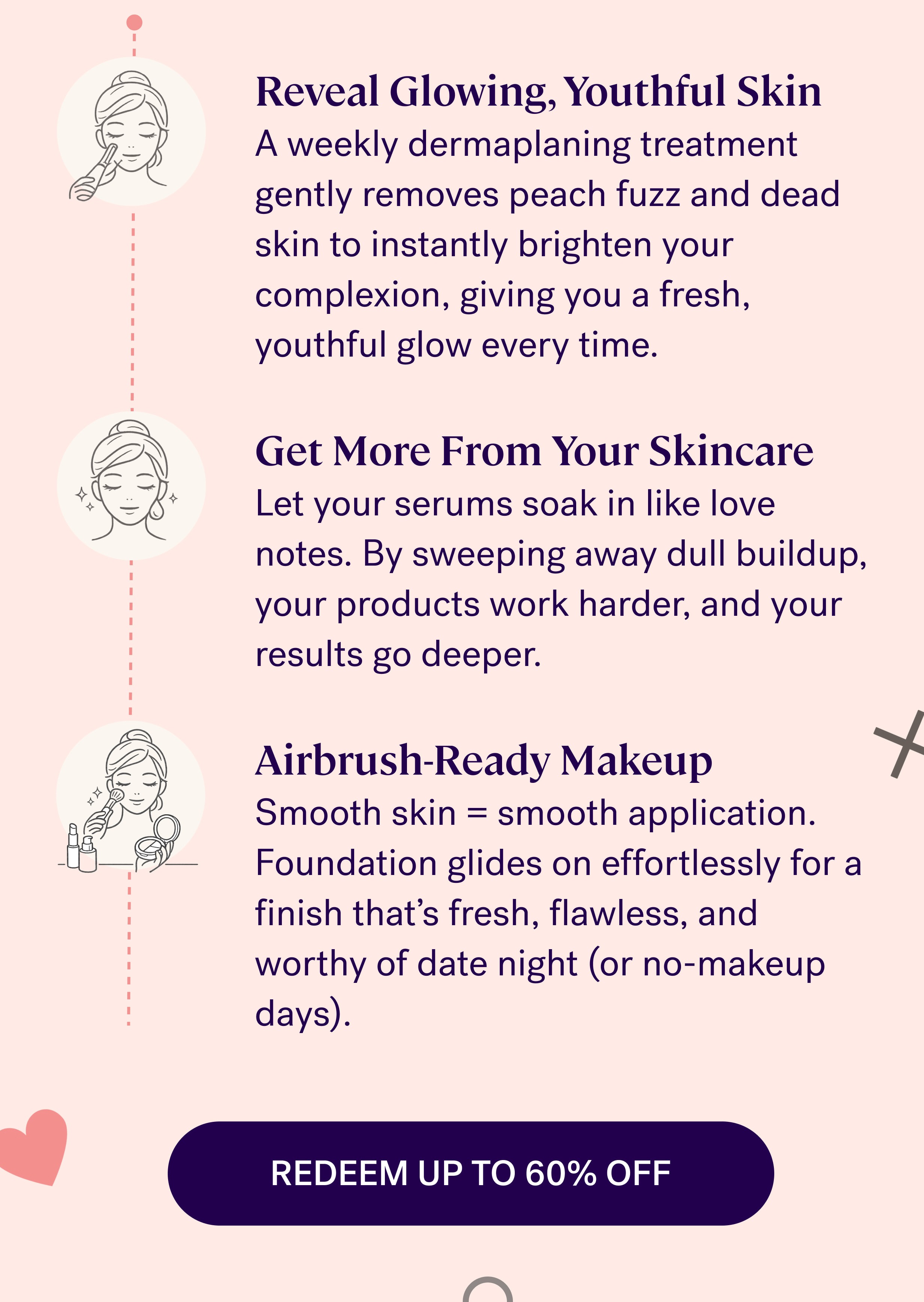Reveal Glowing, Youthful Skin A weekly dermaplaning treatment gently removes peach fuzz and dead skin to instantly brighten your complexion, giving you a fresh, youthful glow every time. &nbsp; Get More From Your Skincare Let your serums soak in like love notes. By sweeping away dull buildup, your products work harder, and your results go deeper. &nbsp; Airbrush-Ready Makeup Smooth skin = smooth application. Foundation glides on effortlessly for a finish that’s fresh, flawless, and worthy of date night (or no-makeup days). REDEEM UP TO 60% OFF