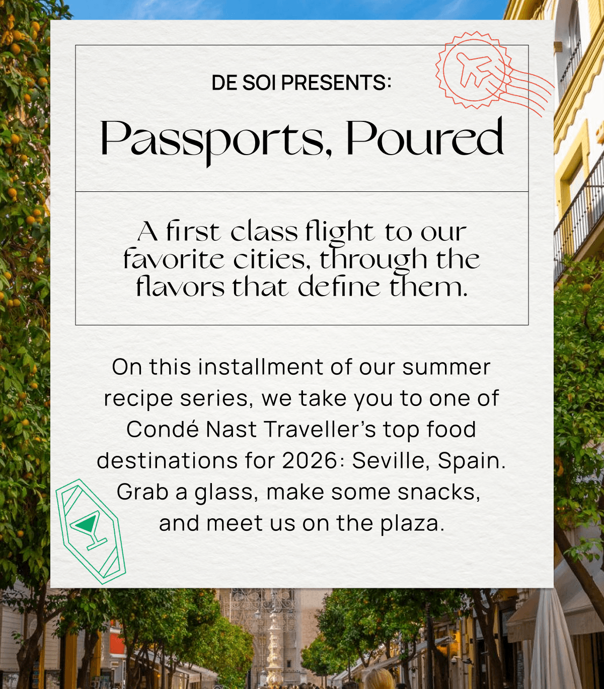 De Soi Presents: Passports, Poured A first class flight to our favorite cities, through the flavors that define them.   On this installment of our summer recipe series, we take you to one of Condé Nast Traveller’s top food destinations for 2026: Seville, Spain. Grab a glass, make some snacks,  and meet us on the plaza. 