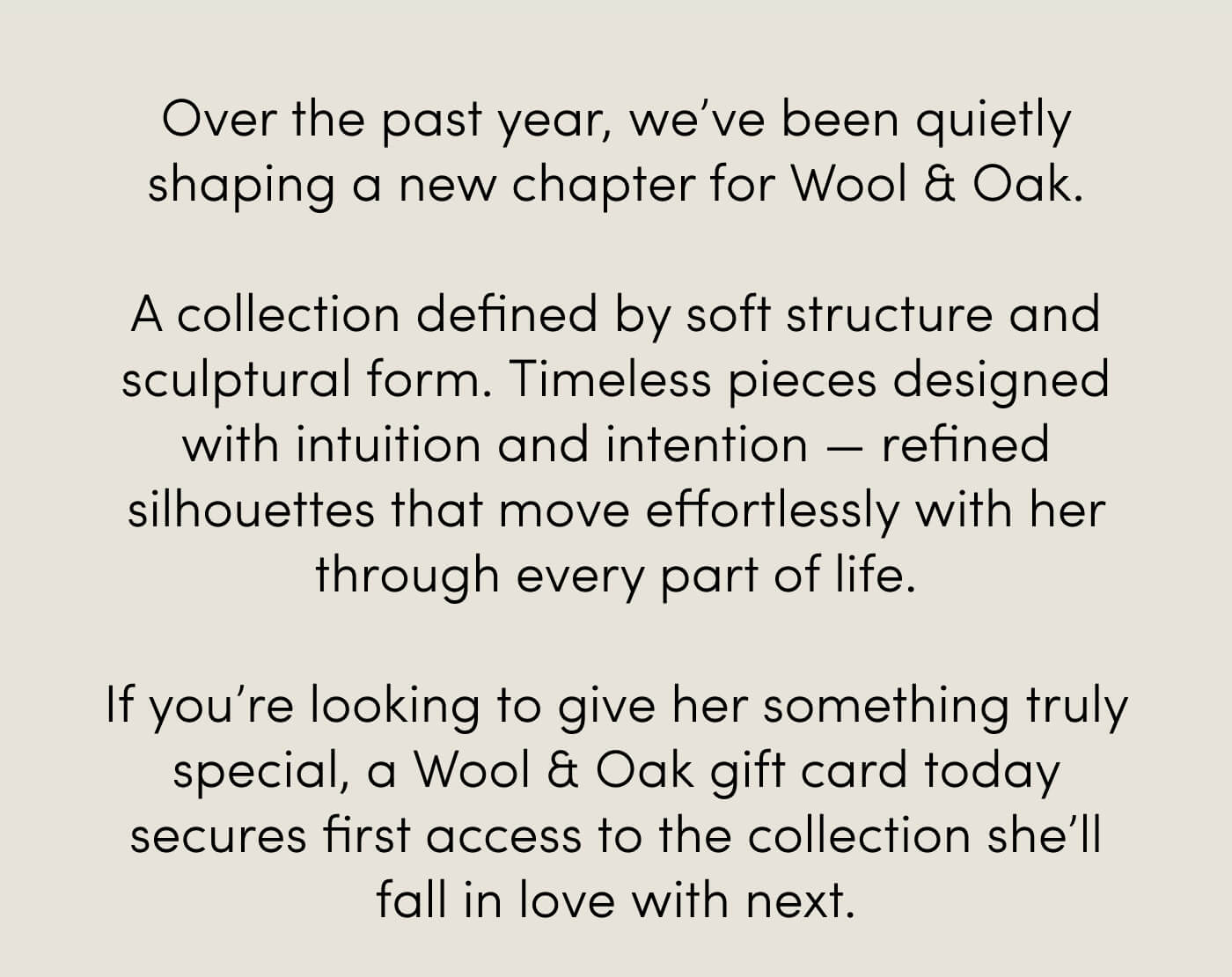 Over the past year, we’ve been quietly shaping a new chapter for Wool & Oak.  A collection defined by soft structure and sculptural form. Timeless pieces designed with intuition and intention — refined silhouettes that move effortlessly with her through every part of life.  If you’re looking to give her something truly special, a Wool & Oak gift card today secures first access to the collection she’ll fall in love with next.