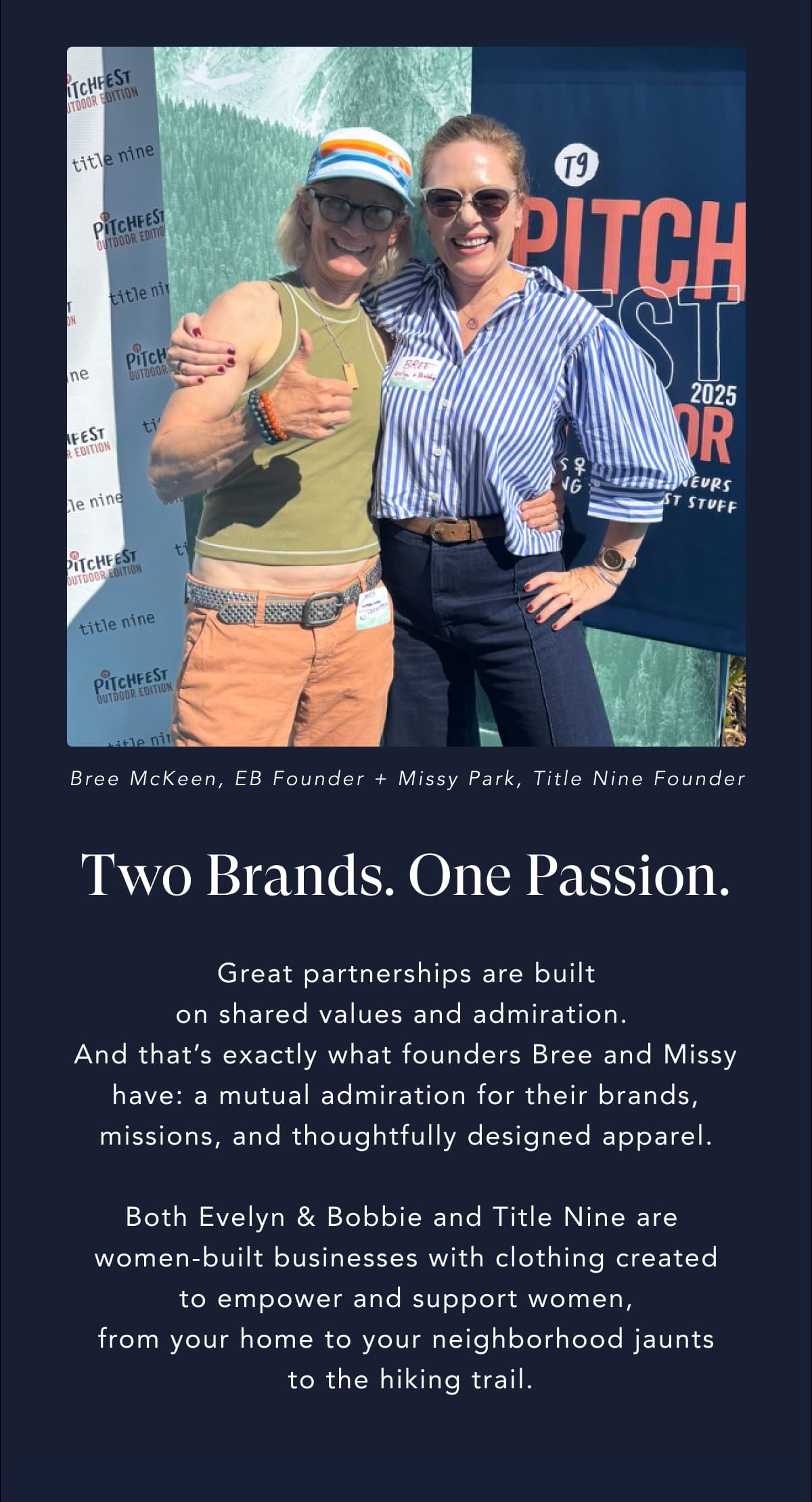 Two Brands. One Passion. Great partnerships are built on shared values and admiration.  And that’s exactly what founders Bree and Missy have: a mutual admiration for their brands, missions, and thoughtfully designed apparel.  Both Evelyn & Bobbie and Title Nine are  women-built businesses with clothing created  to empower and support women,  from your home to your neighborhood jaunts  to the hiking trail.