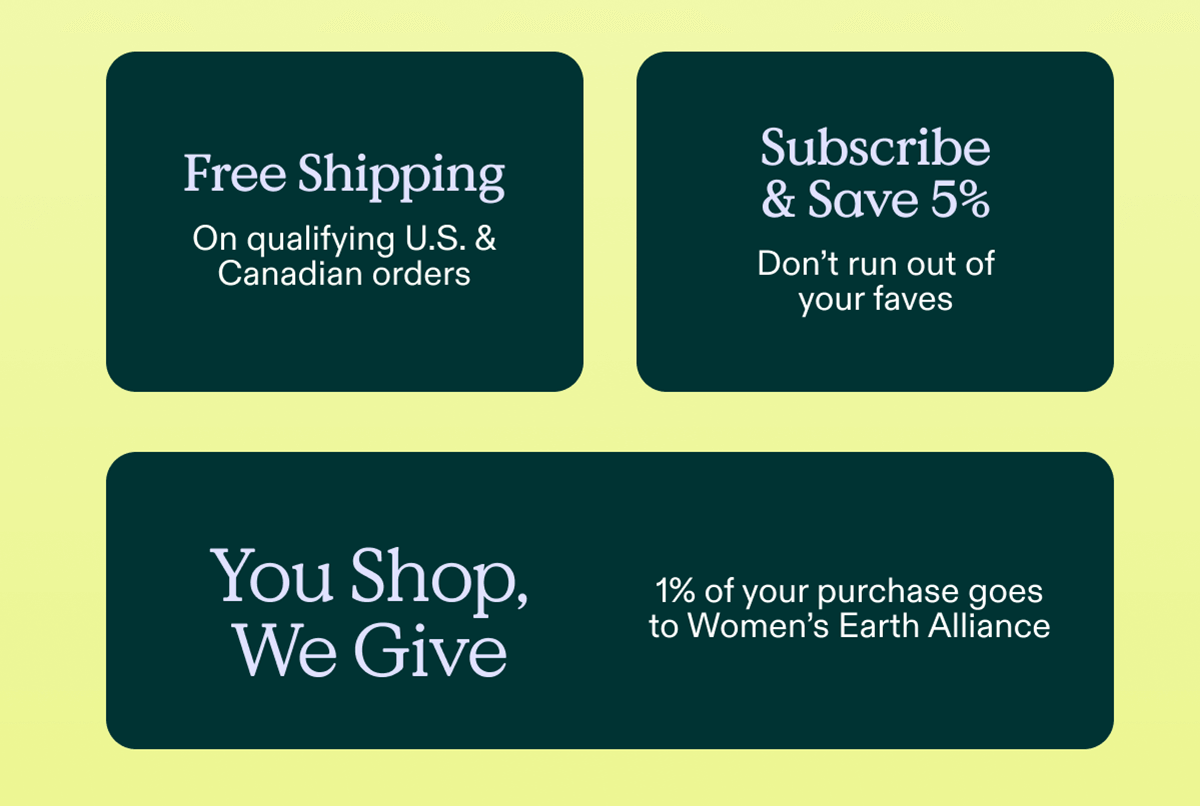Free Shipping on qualifying US and Canadian orders. Subscribe and Save 5% - Don't run out of your faves. You Shop, We Give - 1% of your purchase goes to Women's Earth Alliance.