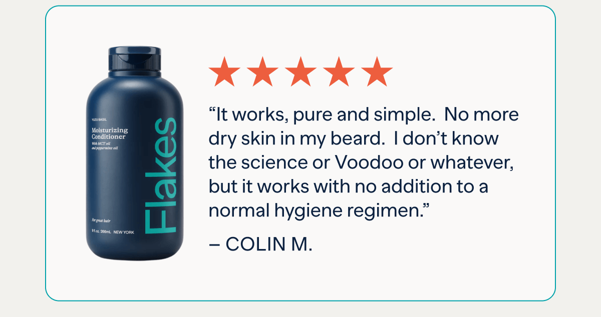 “It works, pure and simple.  No more dry skin in my beard.  I don’t know the science or Voodoo or whatever, but it works with no addition to a normal hygiene regimen.” – Colin&nbsp;M.