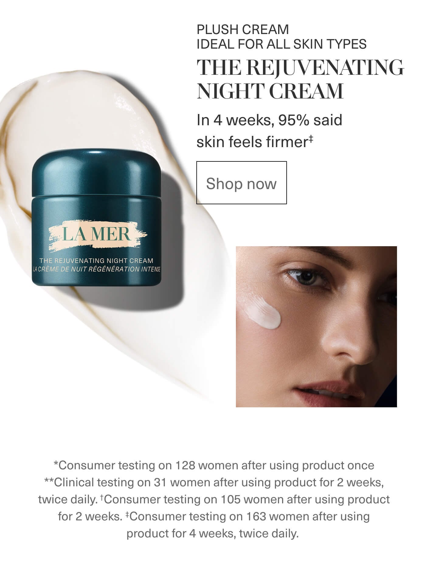 PLUSH CREAM IDEAL FOR ALL SKIN TYPES | THE REJUVENATING NIGHT CREAM | In 4 weeks, 95% said skin feels firmer‡ | Shop now | *Consumer testing on 128 women after using product once | ** Clinical testing on 31 women after using product for 2 weeks, twice daily.†Consumer testing on 105 women after using product for 2 weeks. ‡Consumer testing on 163 women after using product for 4 weeks, twice daily.