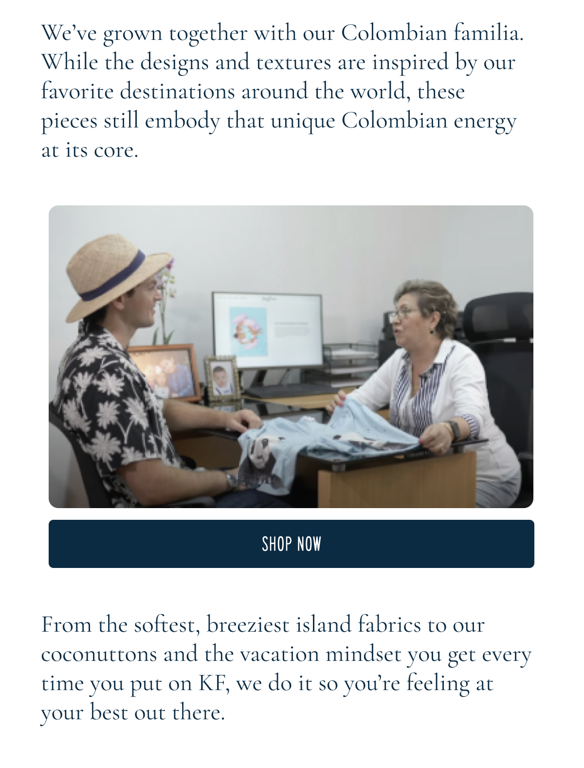 We’ve grown together with our Colombian familia. While the designs and textures are inspired by our favorite destinations around the world, these pieces still embody that unique Colombian energy at its core.  [SHOP NOW]From the softest, breeziest island fabrics to our coconuttons and the vacation mindset you get every time you put on KF, we do it so you’re feeling at your best out there.