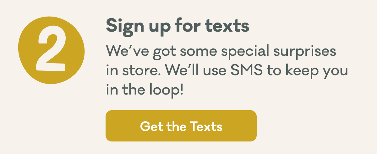 2 | Sign up for texts | We’ve got some special surprises in store. We’ll use SMS to keep you in the loop! | Get the Texts