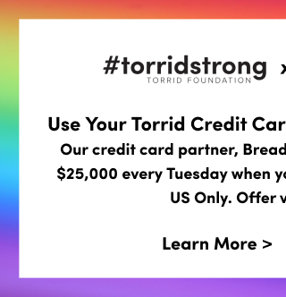 #TorridStrong Torrid Foundation | X | Stonewall Community Foundation | Use Your Torrid Credit Card To Double Your Donation | Our credit card partner, Bread Financial, will donate 1% up to $25,000 every Tuesday when you use your Torrid Credit Card. US Only. Offer valid until 6/30.2 | Learn More >