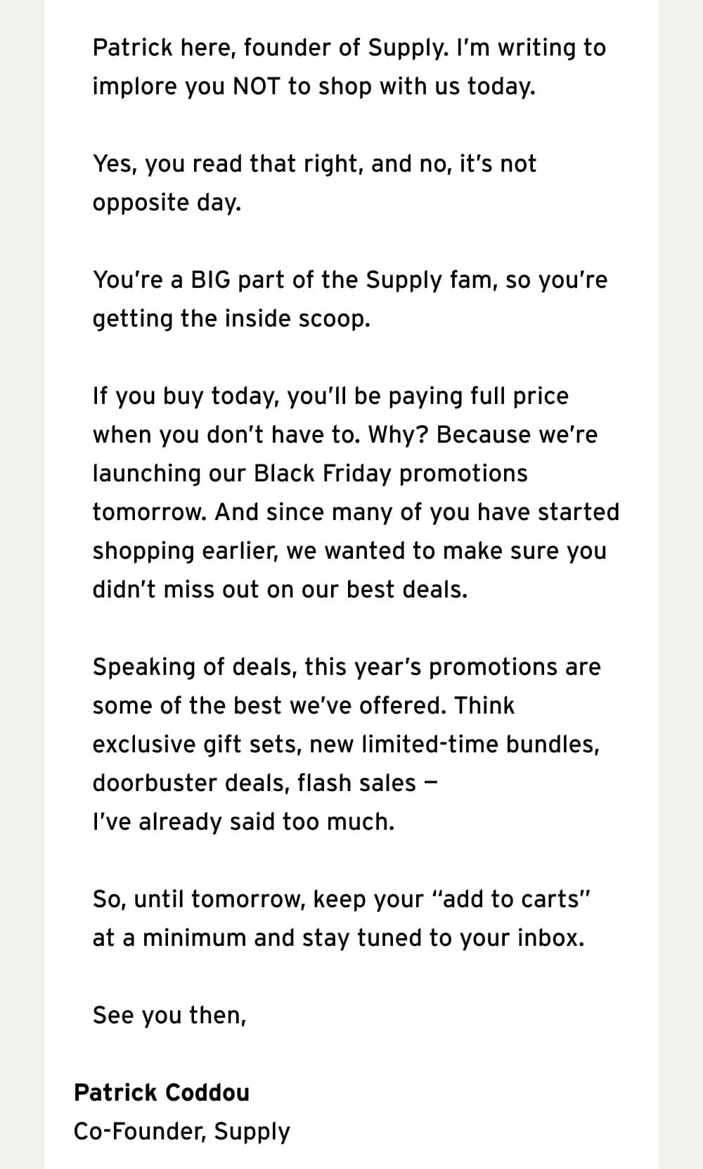 Patrick here, founder of Supply. I’m writing to implore you NOT to shop with us today.  Yes, you read that right, and no, it’s not opposite day.   You’re a BIG part of the Supply fam, so you’re getting the inside scoop.  If you buy today, you’ll be paying full price when you don’t have to. Why? Because we’re launching our Black Friday promotions tomorrow. And since many of you have started shopping earlier, we wanted to make sure you didn’t miss out on our best deals.  Speaking of deals, this year’s promotions are some of the best we’ve offered. Think exclusive gift sets, new limited-time bundles, doorbuster deals, flash sales — I’ve already said too much.   So, until tomorrow, keep your “add to carts” at a minimum and stay tuned to your inbox.  See you then,  Patrick Coddou Co-Founder, Supply