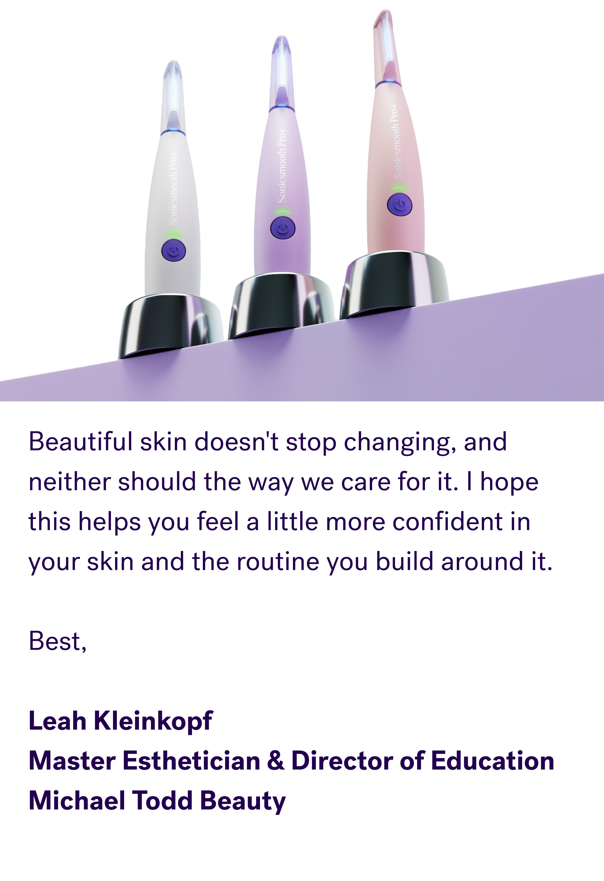 Beautiful skin doesn't stop changing, and neither should the way we care for it. I hope this helps you feel a little more confident in your skin and the routine you build around it. &nbsp; Best, &nbsp; Leah Kleinkopf Master Esthetician & Director of Education Michael Todd Beauty