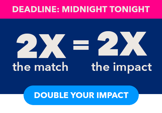 Deadline: Midnight Tonight. 2X the match = 2X the impact. Double your impact button.