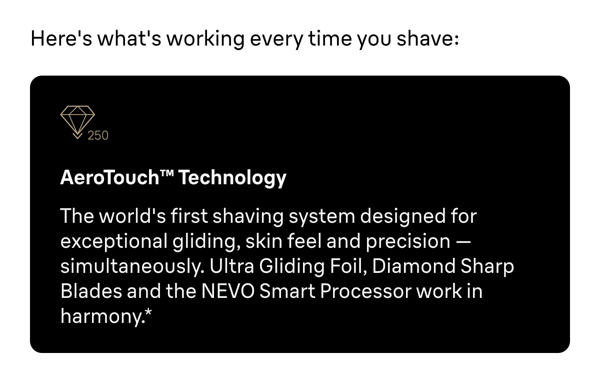 Here's what's working every time you shave: AeroTouch™ Technology - The world's first shaving system designed for exceptional gliding, skin feel and precision — simultaneously. Ultra Gliding Foil, Diamond Sharp Blades and the NEVO Smart Processor work in harmony.*