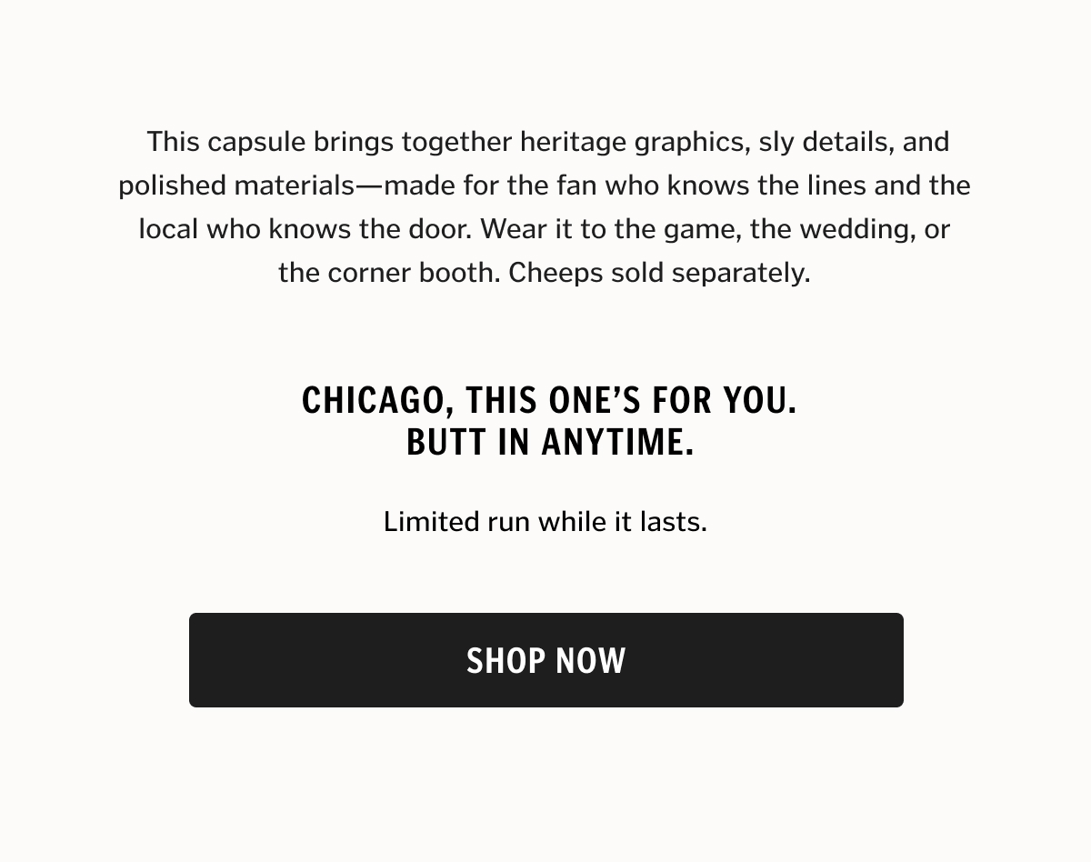 This capsule brings together heritage graphics, sly details, and polished materials—made for the fan who knows the lines and the local who knows the door. Wear it to the game, the wedding, or the corner booth. Cheeps sold separately.