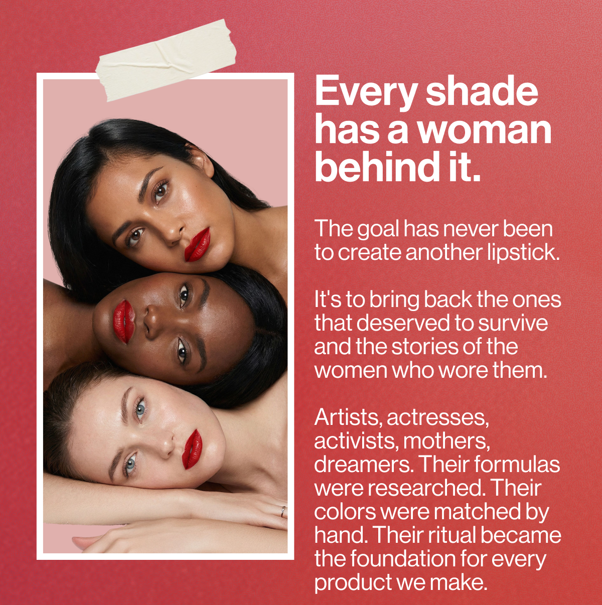 every shade has a woman behind it. the goal has never been to create another lipstick. it's to bring back the ones that deserved to survive and the stories of the women who wore them. artists, actresses, activists, mothers, dreamers. their formulas were researched. their colors were matched by hand. their ritual became the foundation for every product we make.