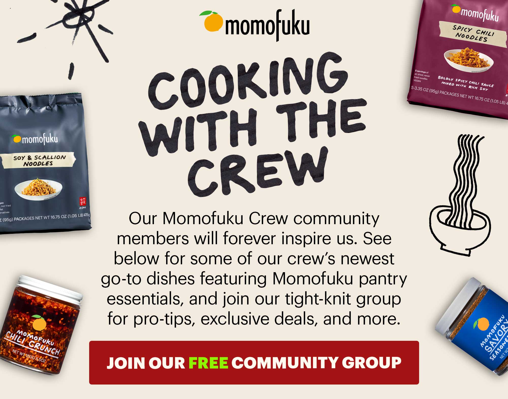 Header: Cooking with the Crew  Sub-header: Our Momofuku Crew community members will forever inspire us. See below for some of our crew’s newest go-to dishes featuring Momofuku pantry essentials, and join our tight-knit group for pro-tips, exclusive deals, and more.   CTA: JOIN THE COMMUNITY GROUP 