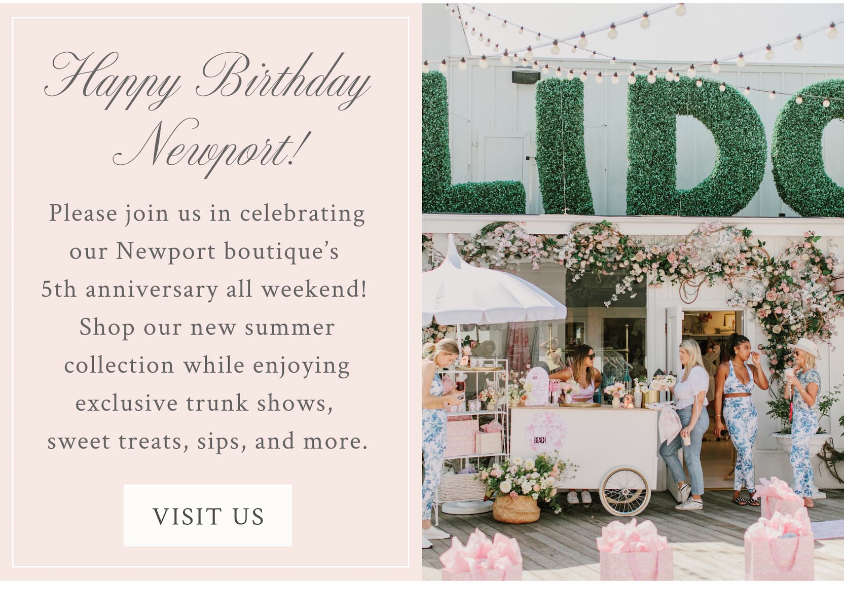 Happy Birthday Newport! Please join us in celebrating our Newport boutique’s 5th anniversary all weekend! Shop our new summer collection while enjoying exclusive trunk shows, sweet treats, sips, and more. <VISIT US>