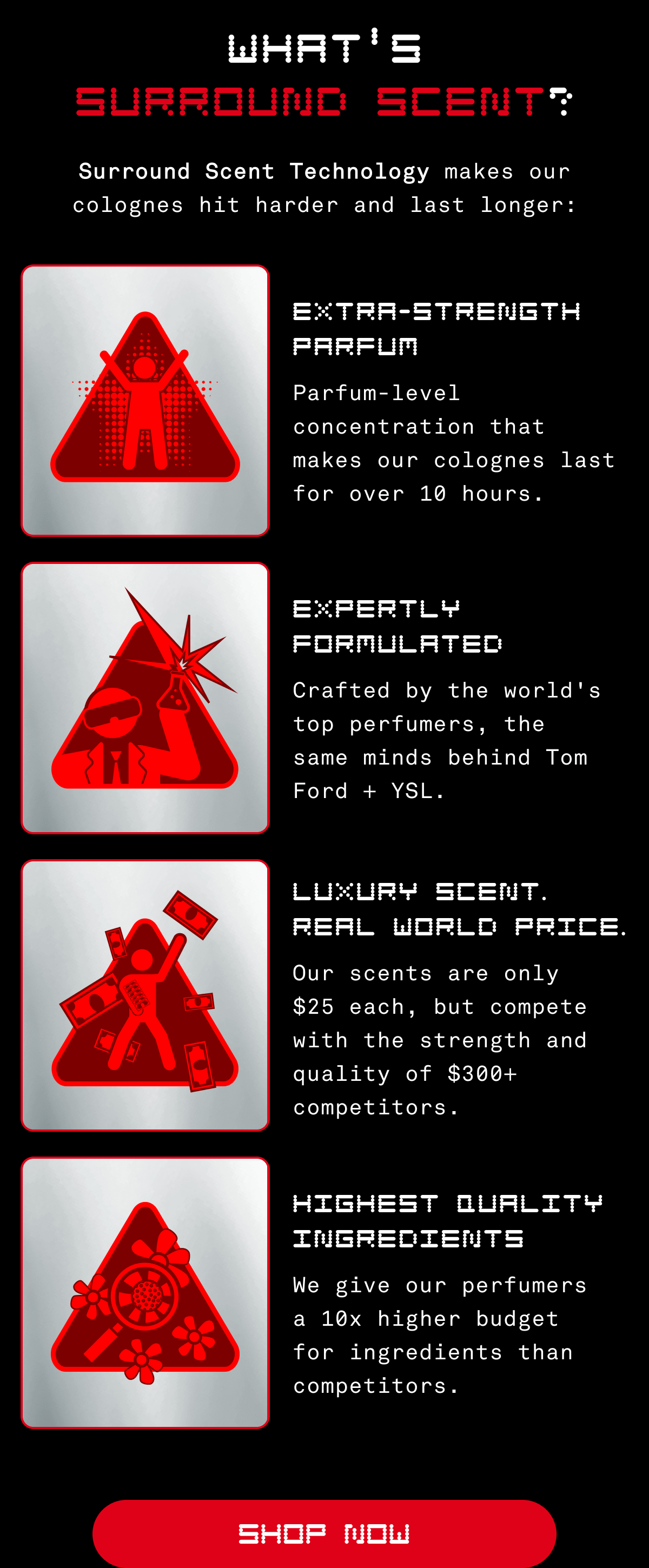 What's Surround Scent? | Surround Scent Technology makes our colognes hit harder and last longer: Extra-Strength Parfum - Parfum-level concentration that makes our colognes last for over 10 hours. Expertly Formulated: Crafted by the world's top perfumers, the same minds behind Tom Ford and YSL. Luxury Scent, Real World Prices: Our scents are only $25 each, but compete with the strength and quality of $300+ competitors. Highest Quality Ingredients: We give our perfumers a 10x higher budget for ingredients than competitors. | Shop Now  