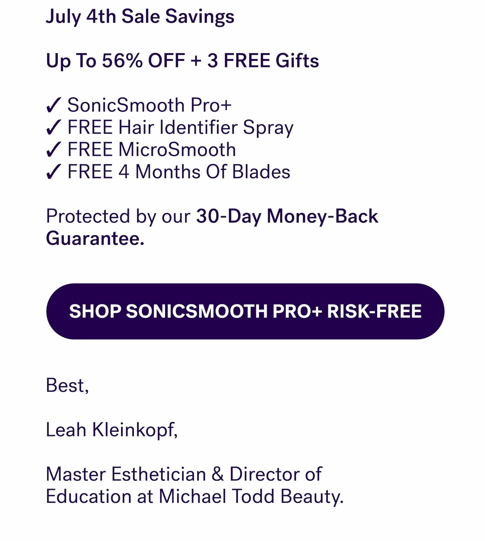 July 4th Sale Savings &nbsp; Up To 56% OFF + 3 FREE Gifts  ✓ SonicSmooth Pro+ ✓ FREE Hair Identifier Spray ✓ FREE MicroSmooth ✓ FREE 4 Months Of Blades  Protected by our&nbsp;30-Day Money-Back Guarantee. SHOP SONICSMOOTH PRO+ RISK-FREE Best,&nbsp; &nbsp; Leah Kleinkopf, &nbsp; Master Esthetician & Director of  Education at Michael Todd Beauty.