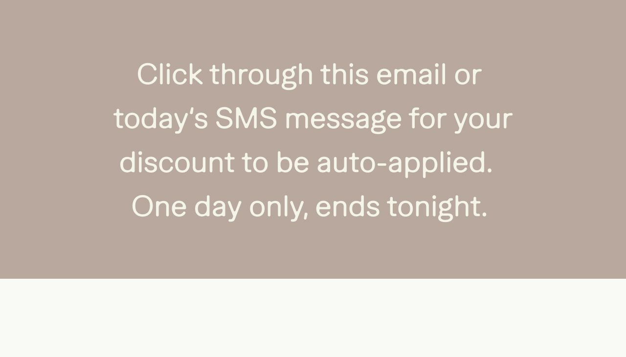 Click through this email or today's SMS message for your discount to be auto-applied. One day only, ends tonight.