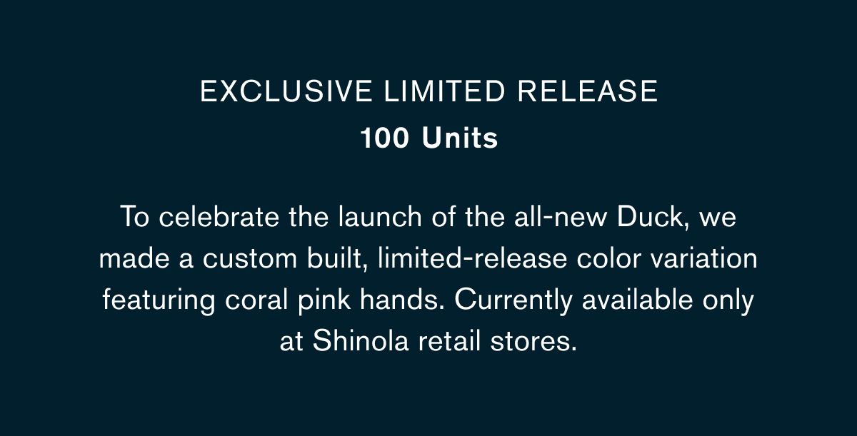 EXCLUSIVE LIMITED RELEASE 100 Units  BODY COPY: To celebrate the launch of the all-new Duck, we made a custom built, limited-release color variation featuring coral pink hands. Currently available only at Shinola retail stores.
