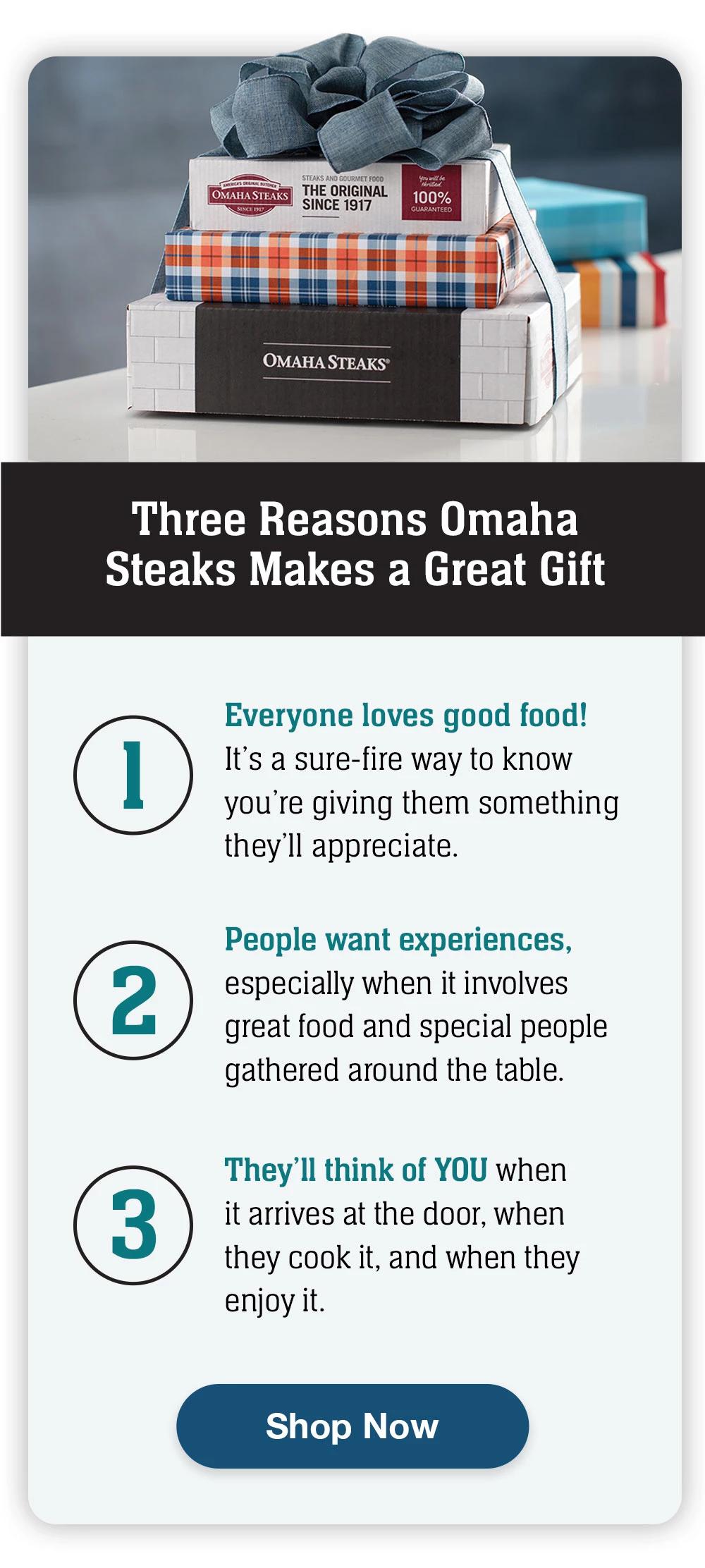 Three Reasons Omaha Steaks Makes a Great Gift | 1 - Everyone loves good food! It's a sure-fire way to know you're giving them something they'll appreciate. | 2 - People want experiences, especially when it involves great food and special people gathered around the table. | 3 - They'll think of YOU when it arrives at the door, when they cook it, and when they enjoy it. || Shop Now