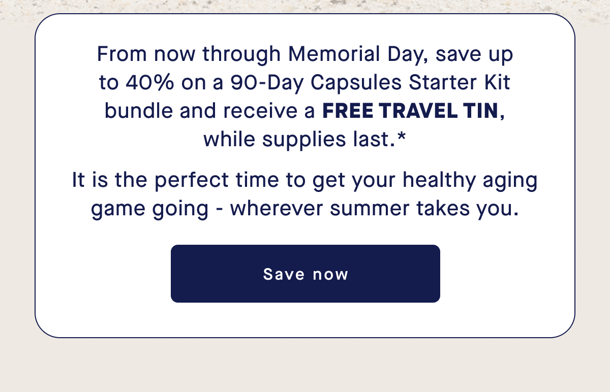 From now through Memorial Day, save up to 40% on a 90-Day Capsules Starter Kit bundle and receive a FREE TRAVEL TIN, while supplies last.* It is the perfect time to get your healthy aging game going - wherever summer takes you. | Save Now