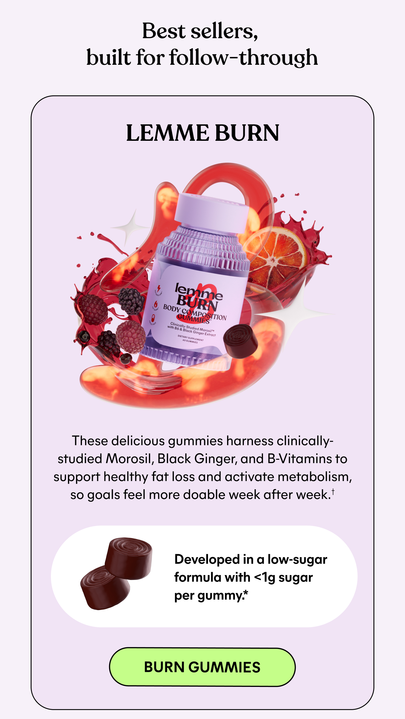 Best sellers, built for follow-through  LEMME BURN  These delicious gummies harness clinically-studied Morosil, Black Ginger, and B-Vitamins to support healthy fat loss and activate metabolism, so goals feel more doable week after week.*  Developed in a low-sugar formula with <1g sugar per gummy.*  -- BURN GUMMIES