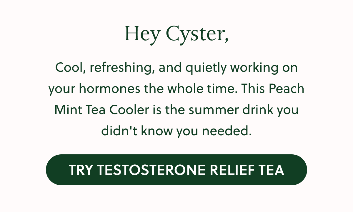 Hey Cyster, Cool, refreshing, and quietly working on your hormones the whole time. This Peach Mint Tea Cooler is the summer drink you didn't know you needed. TRY TESTOSTERONE RELIEF TEA