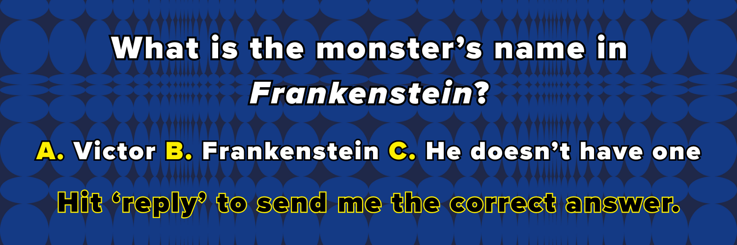 What is the monster’s name in Frankenstein? A. Victor B. Frankenstein C. He doesn’t have one Hit ‘reply’ to send me the correct answer.