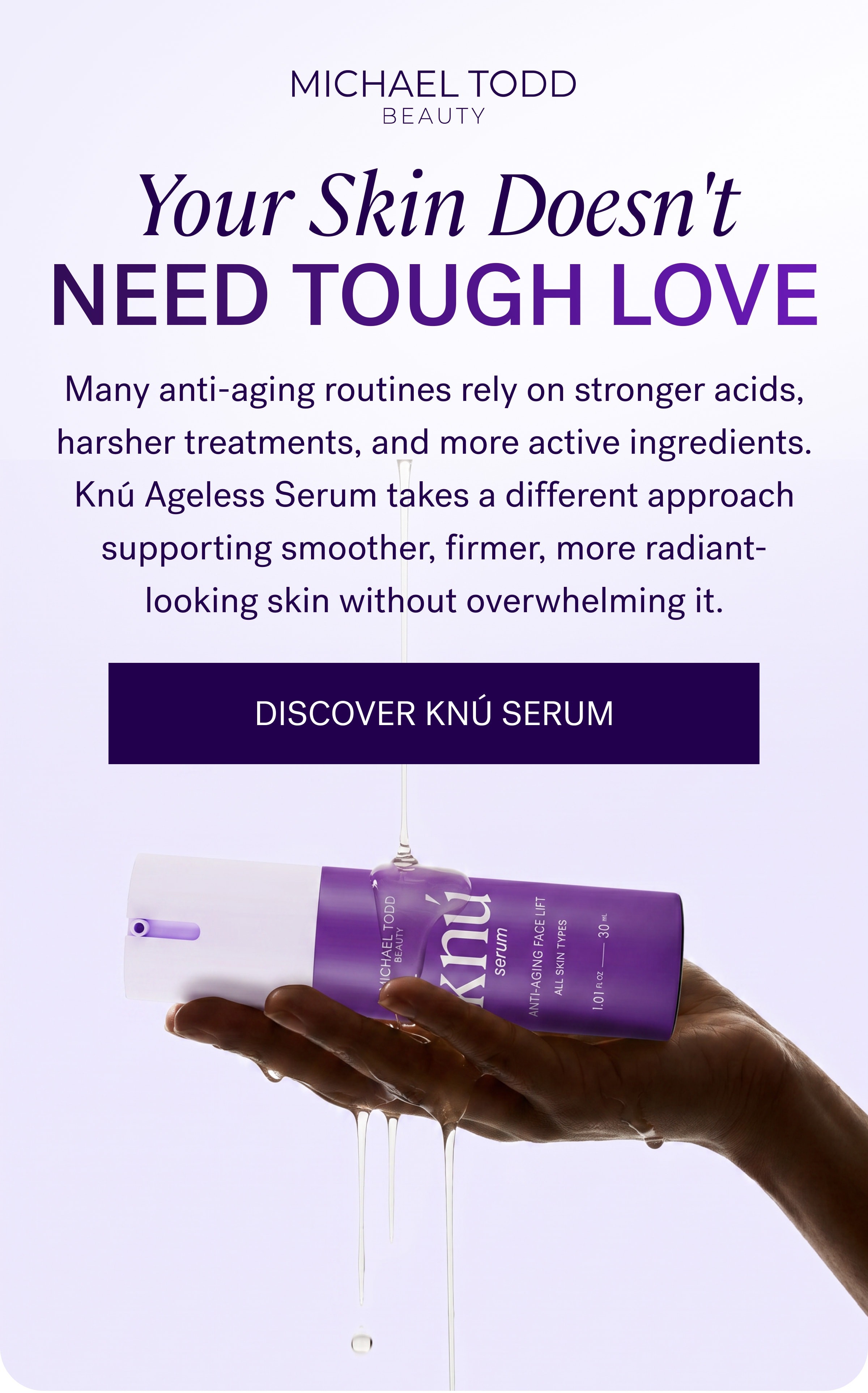 Your Skin Doesn't Need Tough Love Many anti-aging routines rely on stronger acids, harsher treatments, and more active ingredients. Knú Ageless Serum takes a different approach supporting smoother, firmer, more radiant-looking skin without overwhelming it. DISCOVER KNÚ SERUM