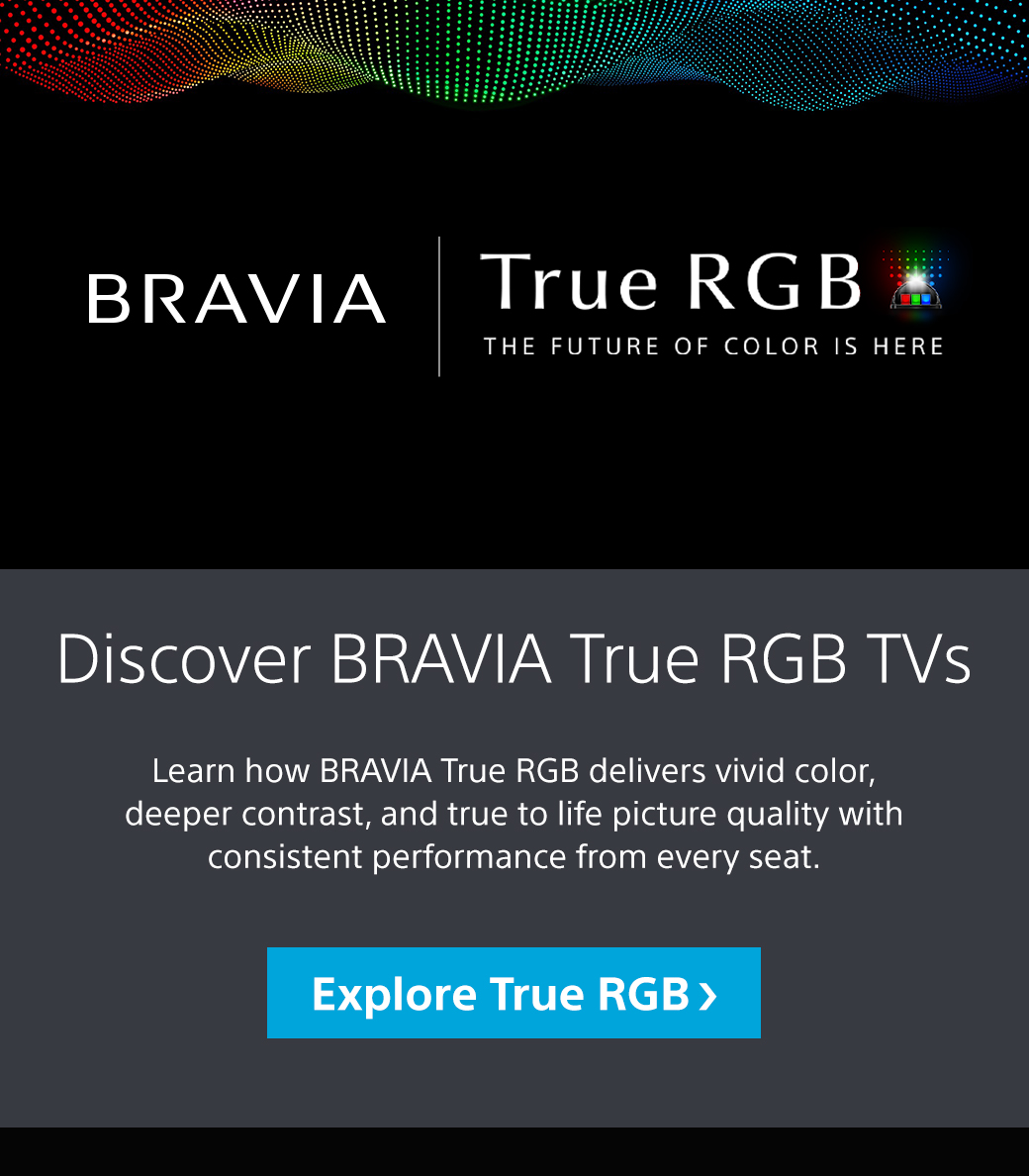 Bravia | True RGB | The Future Of Color Is Here | Discover Bravia True RGB TVs | Learn how Bravia True RGB delivers vivid color, deeper contrast, and true to life picture quality with consistent performance from every seat. Explore True RGB