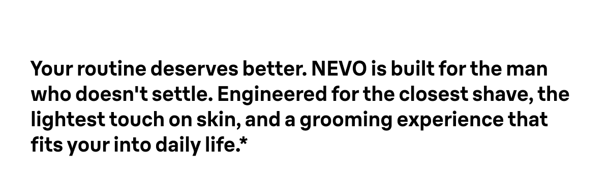 Your routine deserves better. NEVO is built for the man who doesn't settle. Engineered for the closest shave, the lightest touch on skin, and a grooming experience that fits your into daily life.*