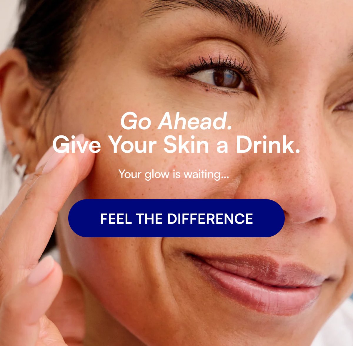 Go Ahead. Give Your Skin a Drink. Your glow is waiting… FEEL THE DIFFERENCE