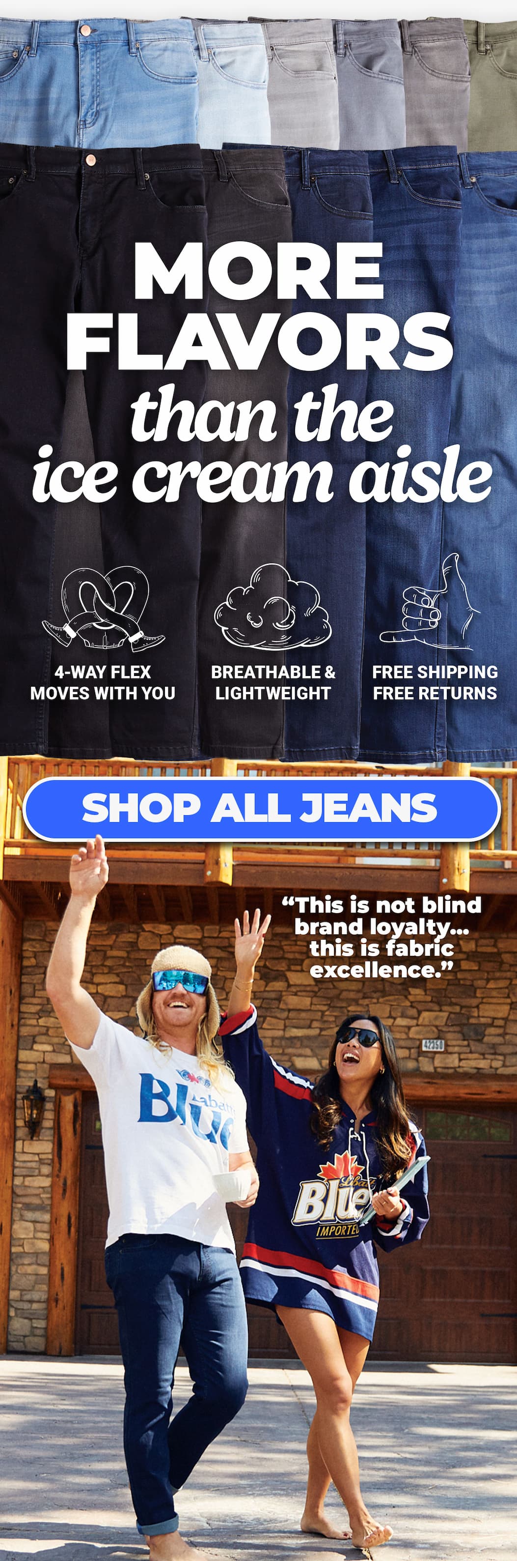 [image of array of jeans styles] More flavors than the icecream aisle. 4-way flex; breathable & lightweight; free shipping & free returns. Button to shop all jeans. "This is not blind brand loyalty...this is fabric excellence"