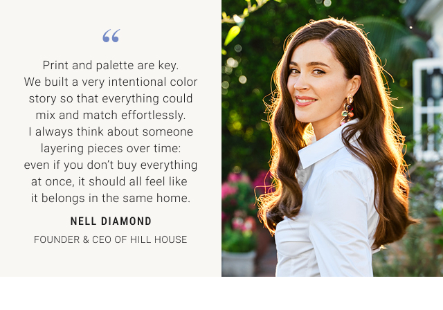 Print and palette are key. We built a very intentional color story so that everything could mix and match effortlessly. I always think about someone layering pieces over time: even if you don't buy everything at once, it should all feel like it belongs in the same home. NELL DIAMOND FOUNDER & CEO OF HILL HOUSE
