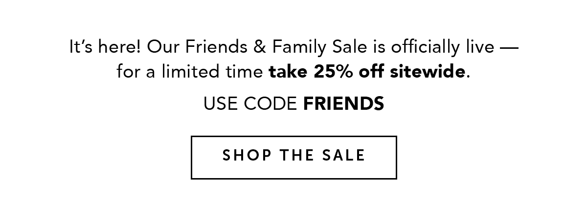 It's here! Our Friends & Family Sale is officially live - for a limited time take 25% off sitewide. USE CODE FRIENDS. SHOP THE SALE.