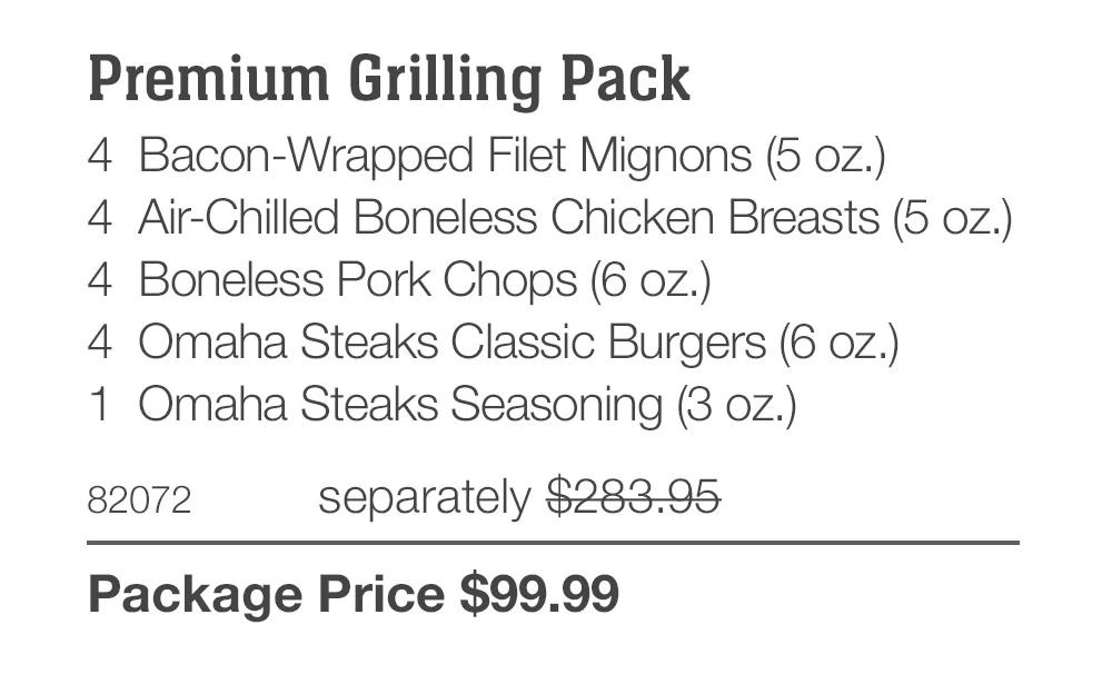 Premium Grilling Pack_
4 Bacon-Wrapped Filet Mignons (5 oz.)
4 Air-Chilled Boneless Chicken Breasts (5 oz.)
4 Boneless Pork Chops (6 oz.)
4 Omaha Steaks Classic Burgers (6 oz.)
1 Omaha Steaks Seasoning (3 oz.)
82072	separately $283.95_
Package Price $99.99

