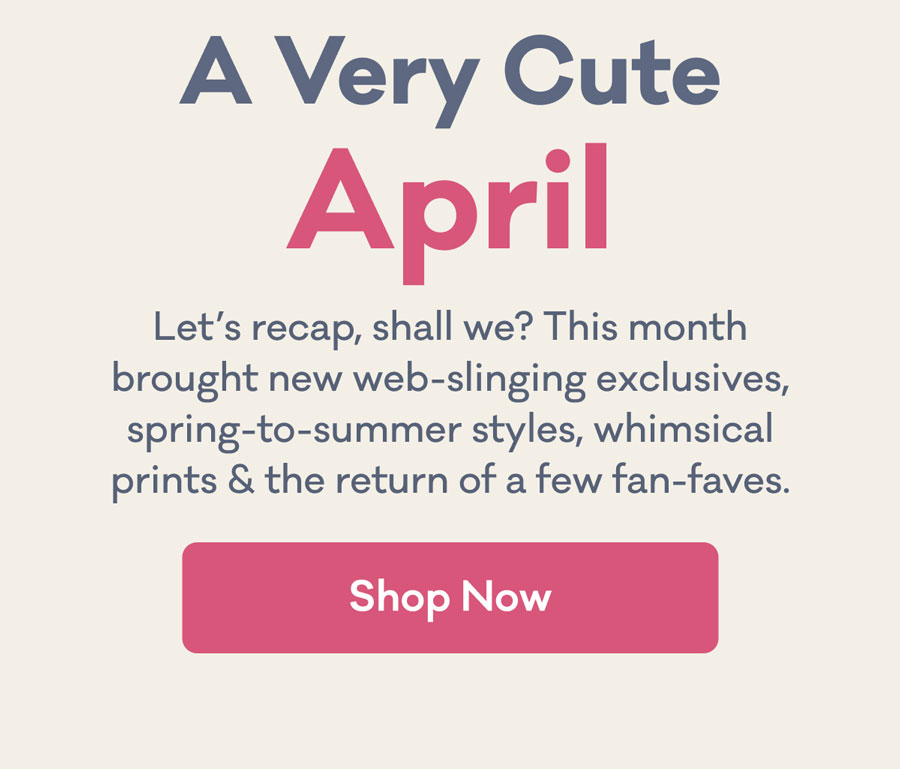 A Very Cute April | Let's recap, shall we? This month brought new web-slinging exclusives, spring-to-summer styles, whimsical prints & the return of a few fan-faves. | Shop Now
