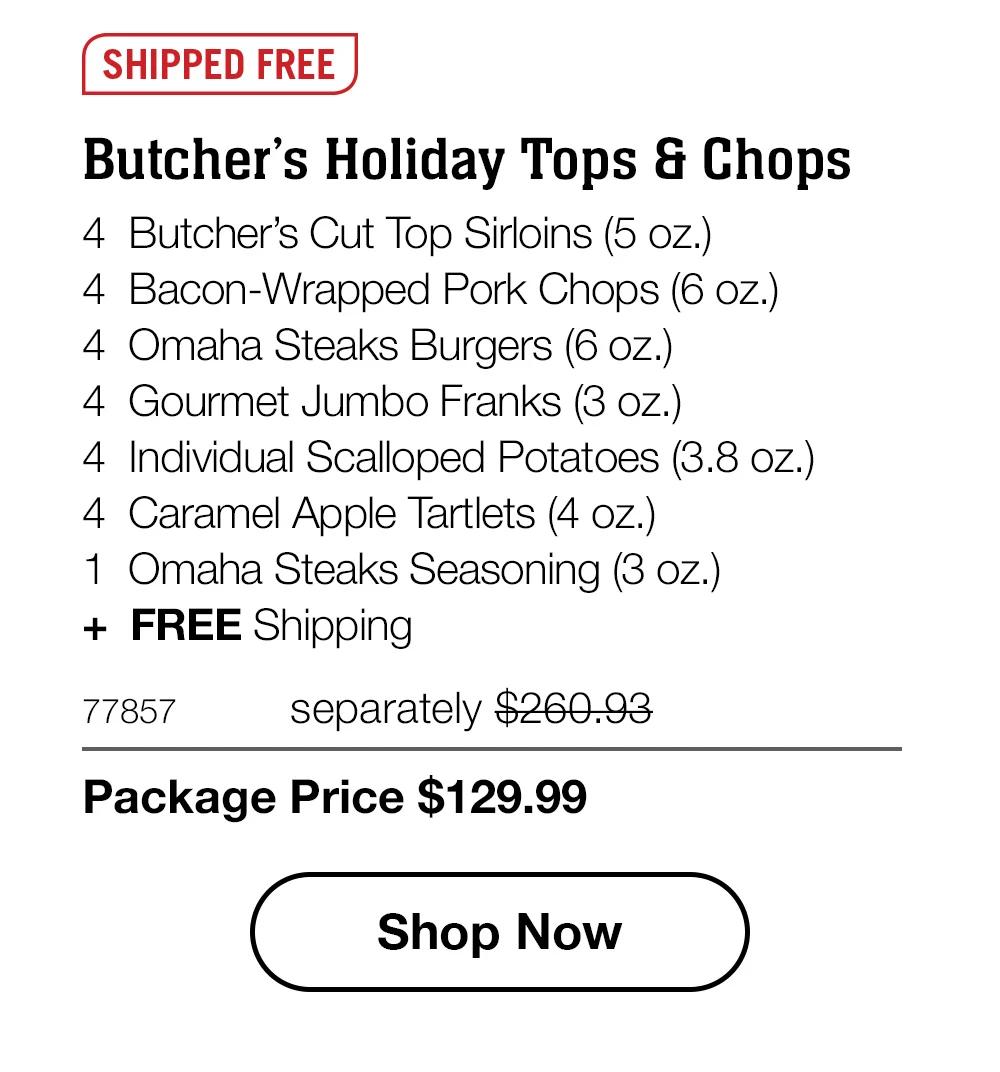 SHIPPED FREE | Butcher’s Holiday Tops & Chops - 4  Butcher’s Cut Top Sirloins (5 oz.) - 4  Bacon-Wrapped Pork Chops (6 oz.) - 4  Omaha Steaks Burgers (6 oz.) - 4  Gourmet Jumbo Franks (3 oz.) - 4  Individual Scalloped Potatoes (3.8 oz.) - 4  Caramel Apple Tartlets (4 oz.) - 1  Omaha Steaks Seasoning (3 oz.)  +  FREE Shipping - 77857	separately $260.93 | Package Price $129.99 || SHOP NOW
