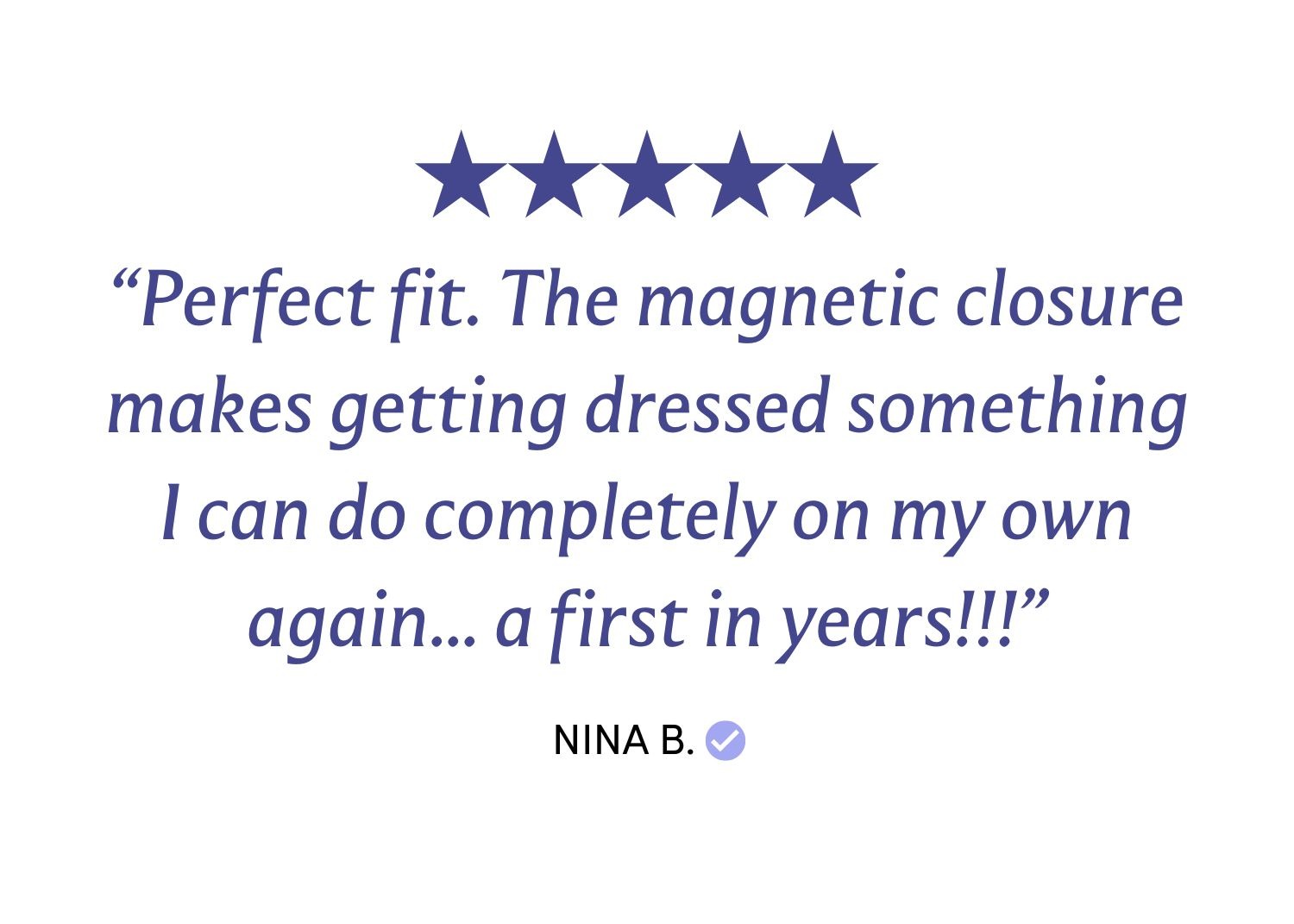 “Perfect fit. The magnetic closure makes getting dressed something I can do completely on my own again... a first in years!!!”